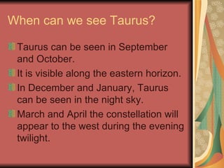 When can we see Taurus? Taurus can be seen in September and October. It is visible along the eastern horizon. In December and January, Taurus can be seen in the night sky. March and April the constellation will appear to the west during the evening twilight. 