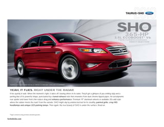 TAURUS+SHO




                                                                                                                                     SHO         365-HP          1


                                                                                                                                  3.5L ECOBOOST V6    ™
                                                                                                                                      TWIN-TURBOCHARGED
                                                                                                                                                  DIRECT-INJECTION




  TAURUS SHO • RED CANDY METALLIC TINTED CLEARCOAT • AVAILABLE EQUIPMENT



  YEAH, IT FLIES. RIGHT UNDER THE RADAR.
  It lies quietly in wait. When the moment’s right, it takes off, leaving others in its wake. They’ll get a glimpse of you smiling slyly and a
  parting blur of its powerful shape, punctuated by a tuned exhaust note that emanates from dual chrome-tipped pipes. An aerodynamic
  rear spoiler and lower front chin reduce drag and enhance performance. Premium 19" aluminum wheels or available 20s add style
  where the rubber meets the road. From the outside, SHO might slip by undetected but for its stealthy, painted grille, crisp HID
  headlamps and unique LED parking lamps. Then again, the true beauty of SHO is under the surface. Read on.



  1
      Figure achieved using premium unleaded gasoline.


fordvehicles.com
 