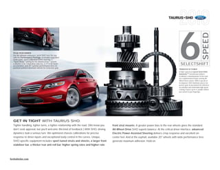 TAURUS+SHO




                                                                                                                                                   6


                                                                                                                                                                                       SPEED
  PEAK PERFORMER
  For the ultimate enthusiast, push SHO over the top
  with the Performance Package. It includes upgraded
  brake pads, sport-calibrated EPAS steering, a
  “Sport Mode” setting for the AdvanceTrac® system,
  a shorter 3.16:1 final drive ratio (vs. 2.77:1) for faster
  acceleration, and 20" summer performance tires on
                                                                                                                                                    SELECTSHIFT
  premium painted-aluminum wheels for tenacious grip.
                                                                                                                                                   TRANSFER OF POWER
                                                                                                                                                   A high-capacity 6-speed SelectShift
                                                                                                                                                   Automatic TM transmission delivers
                                                                                                                                                   EcoBoost’s amazing power to the road
                                                                                                                                                   via a sophisticated torque-sensing All-
                                                                                                                                                   Wheel-Drive system. With 6 speeds at
                                                                                                                                                   its disposal, SHO intuitively selects the
                                                                                                                                                   perfect gear at any moment for effortless
                                                                                                                                                   acceleration and comfortable high-speed
                                                                                                                                                   cruising. If you’re up for it, paddle shifters
                                                                                                                                                   put control at your fingertips.




  GET IN TIGHT WITH TAURUS SHO.
  Tighter handling, tighter turns, a tighter relationship with the road. (We know you   front strut mounts. A greater power bias to the rear wheels gives the standard
  don’t seek approval, but you’ll welcome this kind of feedback.) With SHO, driving     All-Wheel-Drive SHO superb balance. At the critical driver interface, advanced
  dynamics took a serious turn. We optimized chassis calibrations for precise           Electric Power-Assisted Steering delivers crisp response and excellent on-
  response to driver inputs and exceptional body control in the curves. Unique,         center feel. And at the asphalt, available 20" wheels with wide performance tires
  SHO-specific equipment includes sport-tuned struts and shocks, a larger front         generate maximum adhesion. Hold on.
  stabilizer bar, a thicker rear anti-roll bar, higher spring rates and higher-rate




fordvehicles.com
 