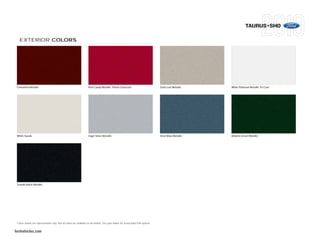 TAURUS+SHO

   EXTERIOR COLORS




 Cinnamon Metallic                                                   Red Candy Metallic Tinted Clearcoat                            Gold Leaf Metallic    White Platinum Metallic Tri-Coat




 White Suede                                                         Ingot Silver Metallic                                          Steel Blue Metallic   Atlantis Green Metallic




 Tuxedo Black Metallic




 Colors shown are representative only. Not all colors are available on all models. See your dealer for actual paint/trim options.


fordvehicles.com
 