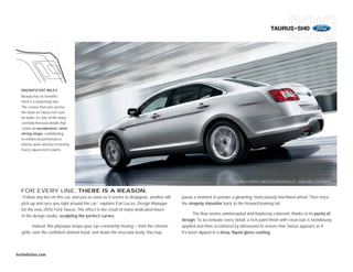 TAURUS+SHO




  MAGNIFICENT MILES
  Beauty has its benefits.
  Here’s a surprising one:
  The crease that runs across
  the trunk on Taurus isn’t just
  for looks. It’s one of the many
  carefully finessed details that
  create an aerodynamic, wind-
  slicing shape, contributing
  to enhanced performance,
  interior quiet and fuel economy.
  Every square inch counts.




                                                                                                                         TAURUS LIMITED • INGOT SILVER METALLIC • AVAILABLE EQUIPMENT


  FOR EVERY LINE, THERE IS A REASON.
   “Follow any line on this car, and just as soon as it seems to disappear, another will   pause a moment to ponder a gleaming, meticulously machined wheel. Then trace
   pick up and race you right around the car,” explains Earl Lucas, Design Manager         the shapely shoulder back to the forward-leaning tail.
   for the new 2010 Ford Taurus. The effect is the result of many dedicated hours
                                                                                                  The flow seems uninterrupted and flawlessly coherent, thanks to its purity of
   in the design studio, sculpting the perfect curves.
                                                                                           design. To accentuate every detail, a rich paint finish with clearcoat is fastidiously
           Indeed, this physique keeps your eye constantly moving – from the chrome        applied and then scrutinized by ultrasound to ensure that Taurus appears as if
   grille, over the confident domed hood, and down the muscular body. You may              it’s been dipped in a deep, liquid gloss coating.




fordvehicles.com
 