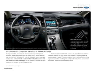 TAURUS+SHO




                                                                                                                                            RINGS OF RELAXATION
                                                                                                                                            Simplicity and state-of-the-art technology
                                                                                                                                            comfortably coexist. Evidence: A subtle
                                                                                                                                            repeating Zen pattern on the speaker covers
                                                                                                                                            and within the cupholders and storage
                                                                                                                                            compartments provides a surprising sense
  TAURUS LIMITED • CHARCOAL BLACK LEATHER TRIM WITH PERFORATED INSERTS • AVAILABLE EQUIPMENT
                                                                                                                                            of well-being.


  A COMMAND CENTER OF DRAMATIC PROPORTIONS.
  The stage is set. Take your seat in this driver-focused cockpit and prepare to                     The technical virtuoso behind the scenes in this production is the combined
  be dazzled. Well-lit gauges bathe you in eye-easing, cool ice blue. A cabin filter           computing power of 30 CPUs, capable of orchestrating a staggering series of
  helps extract airborne particulates. An ensemble of available features awaits you,           commands every second. This awesome power helps to deliver a flawless driving
  including class-exclusive1 hands-free Ford SYNC,® SIRIUS Travel LinkTM and                   experience, controlling everything from available radar and cameras, to suspension
  Sony® sound, plus radar technologies that are designed to automatically adjust               modulations, engine functions and lighting. Encore.
  your speed and even alert you to traffic you can’t see.

  1
      Class is Standard 5-Passenger Large Car.


fordvehicles.com
 