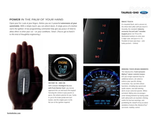TAURUS+SHO

  POWER IN THE PALM OF YOUR HAND.
                                                                                              MAGIC TOUCH
  Open your fist. Look at your fingers. Before you are 5 powerful extensions of your
                                                                                              It’s mounted flush, and is unseen on
  automobile. With a simple touch, you can unlock doors. A single press of a button           the driver-door pillar until you touch it.
  starts the ignition. A few programming commands help give you peace of mind to              Instantly, the standard, industry-
  allow others to drive your car – on your conditions. Smart. (You’ve got to hand it          exclusive SecuriCode TM invisible
  to this kind of thoughtful engineering.)                                                    keypad glows red. Press the
                                                                                              illuminated numbers to enter your
                                                                                              5-digit code, and you’re in. It’s
                                                                                              freedom to leave your keys — and
                                                                                              bulky pockets — behind.




                                                                                              MINDING THEIR (ROAD) MANNERS
                                                                                              The industry-first, Ford-exclusive
                                                                                              MyKeyTM owner controls feature
                                                                                              lets you assign separate keys for
                                                                                              additional drivers, all coded to
                                                                                              enforce your specific driving
                                                 INSTANT IN – AND ON                          restrictions. You can limit vehicle
                                                 With available Intelligent Access            functions, including top speed and
                                                 with Push-Button Start, you merely           audio volume, and add warning
                                                 approach the car and touch the keypad.       alerts at pre-selected speeds. When
                                                 Sensing the remote in your pocket or         activated, MyKey also encourages
                                                 purse, the vehicle unlocks for you. Settle   smart driving behavior by muting audio
                                                 in, press the brake pedal and start          until safety belts are buckled, chiming
                                                 button, and the engine purrs to life.        earlier for low-fuel warnings, and
                                                 No turn of the ignition required.            prohibiting the shutoff of key accident-
                                                                                              avoidance features like AdvanceTrac®
                                                                                              electronic stability control.


fordvehicles.com
 