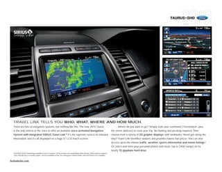 TAURUS+SHO




  TRAVEL LINK TELLS YOU WHO, WHAT, WHERE AND HOW MUCH.
  There are lots of navigation systems, but nothing like this. The new 2010 Taurus                                                         Where do you want to go? Simply state your command (“Destination” plus
  is the only vehicle in the class to offer an available voice-activated Navigation                                                  the street address) to route your trip. No hunting and pecking required. Then
                                                    TM
  System with integrated SIRIUS Travel Link. It’s the supreme source of onboard                                                      choose from a variety of 3D graphic displays, with landmarks. Need gas along the
  information, and it’s all displayed on a huge 8" LCD touch screen.                                                                 way? Travel Link identifies stations and provides lowest fuel prices. You can also
                                                                                                                                     access up-to-the minute traffic, weather, sports information and movie listings.1
                                                                                                                                     Or select and store your personal photos and music (up to 2400 songs) on its
                                                                                                                                     nearly 10-gigabyte hard drive.
  1
      Real-time traffic monitoring available in select markets. Some features are unavailable while driving. Subscription required
      after introductory 6 months expire. Service available in the 48 contiguous United States and the District of Columbia.


fordvehicles.com
 