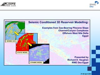Seismic Conditioned 3D Reservoir Modelling: Examples from Gas-Bearing Pliocene Slope
Channel/Canyon Complexes, Offshore Nile Delta, Egypt
27-28 April 2003
SEISMIC DATA
STATIC MODEL
DYNAMIC MODEL
Seismic Conditioned 3D Reservoir Modelling:
Examples from Gas-Bearing Pliocene Slope
Channel/Canyon Complexes
Offshore West Nile Delta
Egypt
Presented by
Richard D. Vaughan
RWE Dea Egypt
 