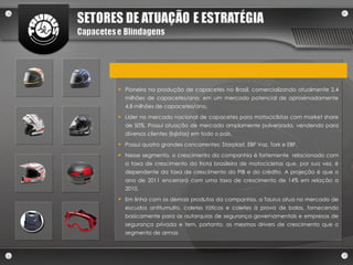 Pioneira na produção de capacetes no Brasil, comercializando atualmente 2,4 milhões de capacetes/ano, em um mercado potencial de aproximadamente 4,8 milhões de capacetes/ano. Líder no mercado nacional de capacetes para motociclistas com market share de 50%. Possui atuação de mercado amplamente pulverizada, vendendo para diversos clientes (lojistas) em todo o país. Possui quatro grandes concorrentes: Starplast, EBF Vaz, Tork e EBF. Nesse segmento, o crescimento da companhia é fortemente  relacionado com a taxa de crescimento da frota brasileira de motocicletas que, por sua vez, é dependente da taxa de crescimento do PIB e do crédito. A projeção é que o ano de 2011 encerrará com uma taxa de crescimento de 14% em relação a 2010. Em linha com os demais produtos da companhia, a Taurus atua no mercado de escudos antitumulto, coletes táticos e coletes à prova de balas, fornecendo basicamente para as autarquias de segurança governamentais e empresas de segurança privada e tem, portanto, os mesmos drivers de crescimento que o segmento de armas 