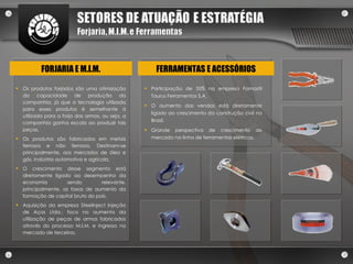 Os produtos forjados são uma otimização da capacidade de produção da companhia, já que a tecnologia utilizada para esses produtos é semelhante à utilizada para a forja das armas, ou seja, a companhia ganha escala ao produzir tais peças.  Os produtos são fabricados em metais ferrosos e não ferrosos. Destinam-se principalmente, aos mercados de óleo e gás, indústria automotiva e agrícola. O crescimento desse segmento está diretamente ligado ao desempenho da economia sendo relevante, principalmente, as taxas de aumento da formação de capital bruto do país.  Aquisição da empresa Steelinject Injeção de Aços Ltda.: foco no aumento da utilização de peças de armas fabricadas através do processo M.I.M. e ingresso no mercado de terceiros. FORJARIA E M.I.M. Participação de 35% na empresa Famastil Taurus Ferramentas S.A. O aumento das vendas está diretamente ligado ao crescimento da construção civil no Brasil. Grande perspectiva de crescimento de mercado na linha de ferramentas elétricas. FERRAMENTAS E ACESSÓRIOS 