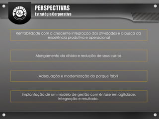 Adequação e modernização do parque fabril  Rentabilidade com a crescente integração das atividades e a busca da  excelência produtiva e operacional Alongamento da dívida e redução de seus custos  Implantação de um modelo de gestão com ênfase em agilidade, integração e resultado.  