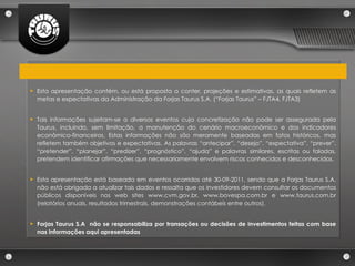 Esta apresentação contém, ou está proposta a conter, projeções e estimativas, as quais refletem as metas e expectativas da Administração da Forjas Taurus S.A. (“Forjas Taurus” – FJTA4, FJTA3) Tais informações sujeitam-se a diversos eventos cuja concretização não pode ser assegurada pela Taurus, incluindo, sem limitação, a manutenção do cenário macroeconômico e dos indicadores econômico-financeiros. Estas informações não são meramente baseadas em fatos históricos, mas refletem também objetivos e expectativas. As palavras “antecipar”, “desejo”, “expectativa”, “prever”, “pretender”, “planejar”, “predizer”, “prognóstico”, “ajuda” e palavras similares, escritas ou faladas, pretendem identificar afirmações que necessariamente envolvem riscos conhecidos e desconhecidos. Esta apresentação está baseada em eventos ocorridos até 30-09-2011, sendo que a Forjas Taurus S.A. não está obrigada a atualizar tais dados e ressalta que os investidores devem consultar os documentos públicos disponíveis nos web sites www.cvm.gov.br, www.bovespa.com.br e www.taurus.com.br (relatórios anuais, resultados trimestrais, demonstrações contábeis entre outros).  Forjas Taurus S.A  não se responsabiliza por transações ou decisões de investimentos feitas com base nas informações aqui apresentadas 