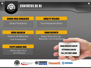 Diretor Presidente DENNIS BRAZ GONÇALVES Diretora de Relações  com Investidores DÓRIS WILHELM Diretor Executivo de Finanças FELIPE SAIBRO DIAS Vice-Presidente Sênior JORGE PY VELLOSO Diretor Executivo de Relações com Investidores EDAIR DECONTO www.taurusri.com.br [email_address] Tel.: (51) 3021.3000 