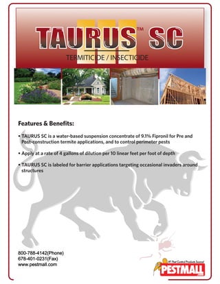Features & Benefits: 
• TAURUS SC is a water-based suspension concentrate of 9.1% Fipronil for Pre and 
Post-construction termite applications, and to control perimeter pests 
• Apply at a rate of 4 gallons of dilution per 10 linear feet per foot of depth 
• TAURUS SC is labeled for barrier applications targeting occasional invaders around 
structures 
800 800-788-4142 (Phone) 
678-401-0231(Fax) 
800-788-4142(Phone) 
678-401-0231(Fax) 
www.pestmall.com 
 