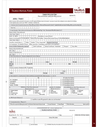 TAURUS MUTUAL FUND
                                                                                                   COMMON APPLICATION FORM                                                               Application No.
                                                                                      (Please read instructions carefully before filling up the form)

          ARN - 74461
              ARN No.                                                            Sub-Broker’s Name & ARN No. / DIRECT                                    Collection Centre (for office use only)

Upfront commission shall be paid directly by the investor to the AMFI registered Distributors based on the investors’ assessment of various factors including the service rendered by the distributor.
For Direct Application please write the word “DIRECT” in Distributor & Sub-Broker Box.
  1. EXISTING UNIT HOLDER INFORMATION (Please fill in your Folio No. & Name and then proceed to Section 9) Applicable details and mode of holding will be as per the existing Folio.

     Folio No.

  2. UNIT HOLDER / NEW APPLICANT INFORMATION (Refer Instruction Page) Fresh / New investors fill in all the Section 2 to 13
NAME OF FIRST / SOLE APPLICANT
 Mr.  Ms.   M/s.
DATE OF BIRTH                   D     D    M     M      Y         Y    Y     Y        (Mandatory in case of Minor)
NAME OF THE GUARDIAN (For minor applicant) / Name of the POA Holder/ Name of the Contact Person (For Non Individual Applicant)
   Mr.      Ms.      M/s.
Guardian named above is:       Father     Mother       Court Appointed* Designation of Contact Person
For Investments “On behalf of Minor”: (Refer Instruction 3 Mandatory documents to be attached*)
Proof of DOB & Relationship attached*                                      Birth Certificate              School Certificate / Marksheet                               Passport                    Any other..................................
NAME OF SECOND APPLICANT
 Mr.  Ms.
NAME OF THIRD APPLICANT
 Mr.    Ms.
3. FIRST/SOLE APPLICANT - MAILING ADDRESS & CONTACT DETAILS



  City                                                                                                         State                                                                                 Pin Code
STD Code                                          Telephone Off.                                                         Resi.                                                        Mob.
E-Mail
OVERSEAS ADDRESS (Mandatory for NRI / FII application)

                                                                                                                                                                 City
  State                                                                                               Pin Code                                             Country

4. PAN AND KYC COMPLIANCE STATUS DETAILS (MANDATORY) (Refer Instruction 2, 12 ,13 & 14)
                                                                                      PAN                                                                         KYC Compliance Status (Mandatory)
 First / Sole Applicant                                                                                                                                          KYC Acknowledgement Attached
 Second Applicant                                                                                                                                                KYC Acknowledgement Attached
 Third Applicant                                                                                                                                                 KYC Acknowledgement Attached
 Guardian / POA Holder                                                                                                                                           KYC Acknowledgement Attached
5.                                  STATUS (OF FIRST/SOLE APPLICANT)                                                     MODE OF HOLDING                              OCCUPATION (OF FIRST/SOLE APPLICANT)
                                           [PLEASE TICK (3 )]                                                             [PLEASE TICK (3 )]                                   [PLEASE TICK (3)]
     Resident Individual                     NRI            PIO              Partnership               Trust                Single                                       Service     Student        Professional
     HUF                                     AOP                             Company                   FIIs                 Joint (Default)                              Housewife   Business       Retired
     On behalf of Minor                      BOI                             Body Corporate                                 Anyone or Survivor                           Agriculture Proprietorship
                                                                                                                                                                                                                                                        Page 1 of 2

     Society / Club                          Others                                      (please specify)                                                                Others ___________ (please specify)

6. PIN FACILITY (PLEASE 3)
                                                                      I would like to receive PIN agreement for online access and transactions**
7. COMMUNICATION [ Please( 3 )]
 I/We wish to receive the following document(s) by Electronic Mode instead of physical mode                            Account Statement             Annual Report               Other Information____________ (please specify)

                                                                                    ACKNOWLEDGEMENT SLIP - Common Application Form

                                                                                                 TAURUS MUTUAL FUND                                                                      APPLICATION. NO.


Received from Mr. / Ms. / M/s.                                                                                                                          Date :                                              Collection Centre / AMC Stamp / Signature

         Cheque No.                              Amount                                                                 Scheme/Plan/Option



                                                                                                                                                                                                                                                                      16
 Investment Type (Please (3))                                     ONE TIME PURCHASE                             SIP PURCHASE (Please fill up SIP auto debit or PDC form and attach with this form)
 