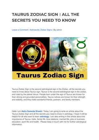 TAURUS ZODIAC SIGN । ALL THE
SECRETS YOU NEED TO KNOW
Leave a Comment / Astroworld, Zodiac Signs / By admin
Taurus Zodiac Sign is the second astrological sign in the Zodiac. all the secrets you
need to know about Taurus sign, Taurus is the second astrological sign in the zodiac,
and ruled by the planet Venus. People born under the sign of Taurus are known for
their strong and grounded personalities, Taurus natives are known for their strength
and stability, and they make wonderful friends, partners, and family members.
Hello I am Astro Sukanta Shastri. Today I am going to write an article about the
Taurus Zodiac Sign and all the secrets you need to know in astrology. I hope it will be
helpful for all who want to learn astrology. I am also writing in this article about the
importance of Taurus, traits, family life, love relations, married life, jobs or business,
education, work life and health. Please keep in touch with me for further astrological
information.
 