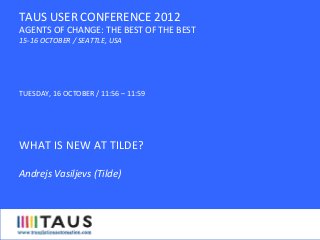 TUESDAY,	
  16	
  OCTOBER	
  /	
  11:56	
  –	
  11:59	
  
	
  
	
  
WHAT	
  IS	
  NEW	
  AT	
  TILDE?	
  
	
  
Andrejs	
  Vasiljevs	
  (Tilde)	
  
	
  
	
  
TAUS	
  USER	
  CONFERENCE	
  2012	
  
AGENTS	
  OF	
  CHANGE:	
  THE	
  BEST	
  OF	
  THE	
  BEST	
  
15-­‐16	
  OCTOBER	
  /	
  SEATTLE,	
  USA	
  
 