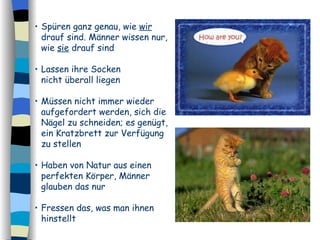 Spüren ganz genau, wie  wir  drauf sind. Männer wissen nur, wie  sie  drauf sind Lassen ihre Socken  nicht überall liegen Müssen nicht immer wieder aufgefordert werden, sich die Nägel zu schneiden; es genügt, ein Kratzbrett zur Verfügung zu stellen  Haben von Natur aus einen perfekten Körper, Männer glauben das nur  Fressen das, was man ihnen hinstellt 