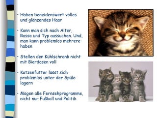 Haben beneidenswert volles und glänzendes Haar  Kann man sich nach Alter, Rasse und Typ aussuchen. Und, man kann problemlos mehrere haben   Stellen den Kühlschrank nicht mit Bierdosen voll Katzenfutter lässt sich problemlos unter der Spüle lagern  Mögen alle Fernsehprogramme, nicht nur Fußball und Politik 