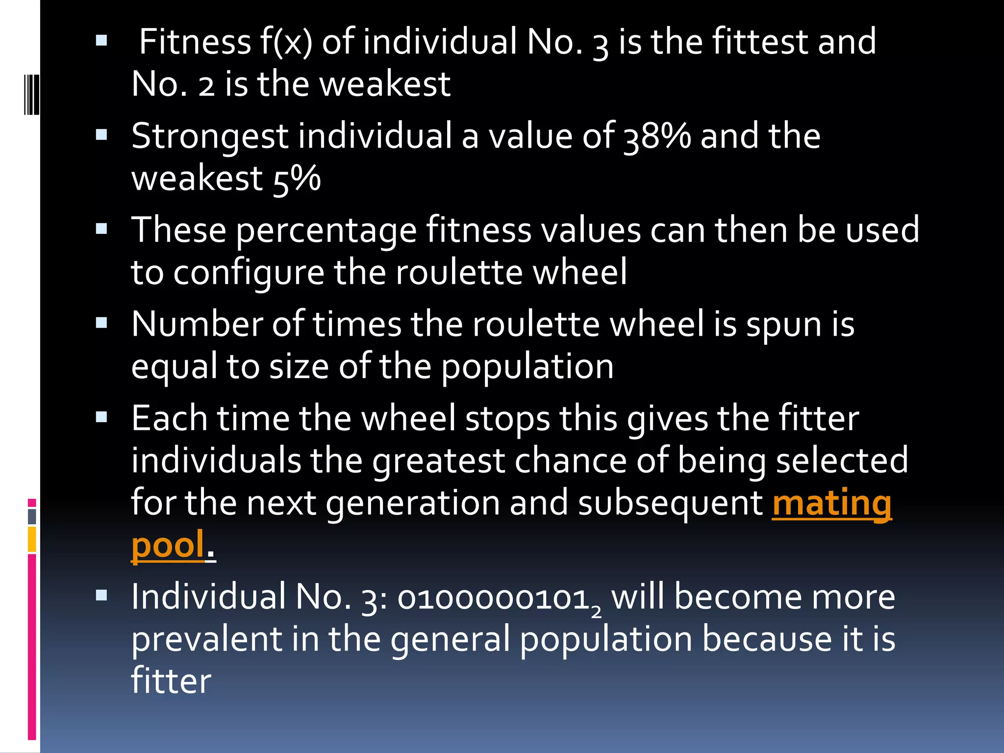  Fitness f(x) of individual No. 3 is the fittest and
    No. 2 is the weakest
   Strongest individual a value of 38% and the
    weakest 5%
   These percentage fitness values can then be used
    to configure the roulette wheel
   Number of times the roulette wheel is spun is
    equal to size of the population
   Each time the wheel stops this gives the fitter
    individuals the greatest chance of being selected
    for the next generation and subsequent mating
    pool.
   Individual No. 3: 01000001012 will become more
    prevalent in the general population because it is
    fitter
 