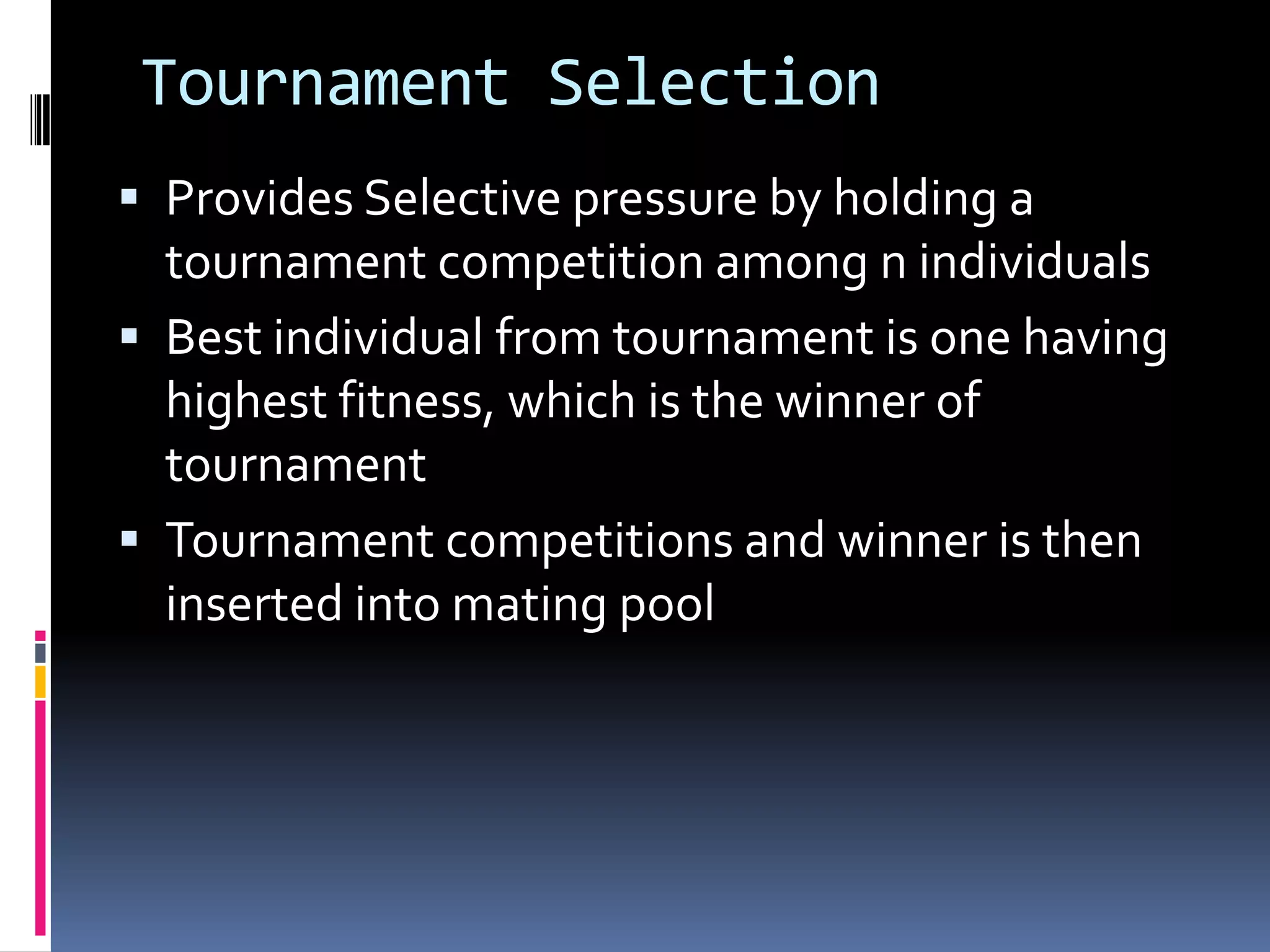 Tournament Selection
 Provides Selective pressure by holding a
  tournament competition among n individuals
 Best individual from tournament is one having
  highest fitness, which is the winner of
  tournament
 Tournament competitions and winner is then
  inserted into mating pool
 