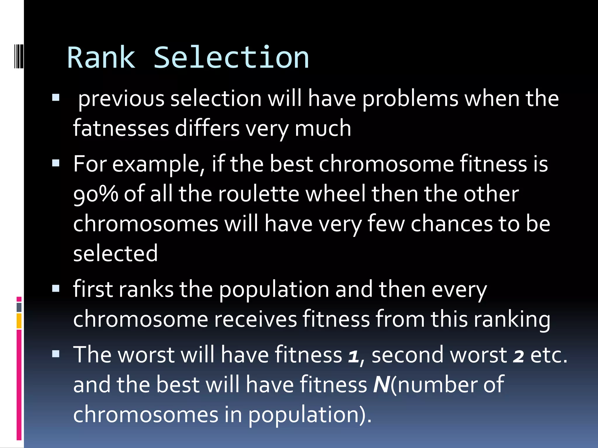 Rank Selection
 previous selection will have problems when the
  fatnesses differs very much
 For example, if the best chromosome fitness is
  90% of all the roulette wheel then the other
  chromosomes will have very few chances to be
  selected
 first ranks the population and then every
  chromosome receives fitness from this ranking
 The worst will have fitness 1, second worst 2 etc.
  and the best will have fitness N(number of
  chromosomes in population).
 