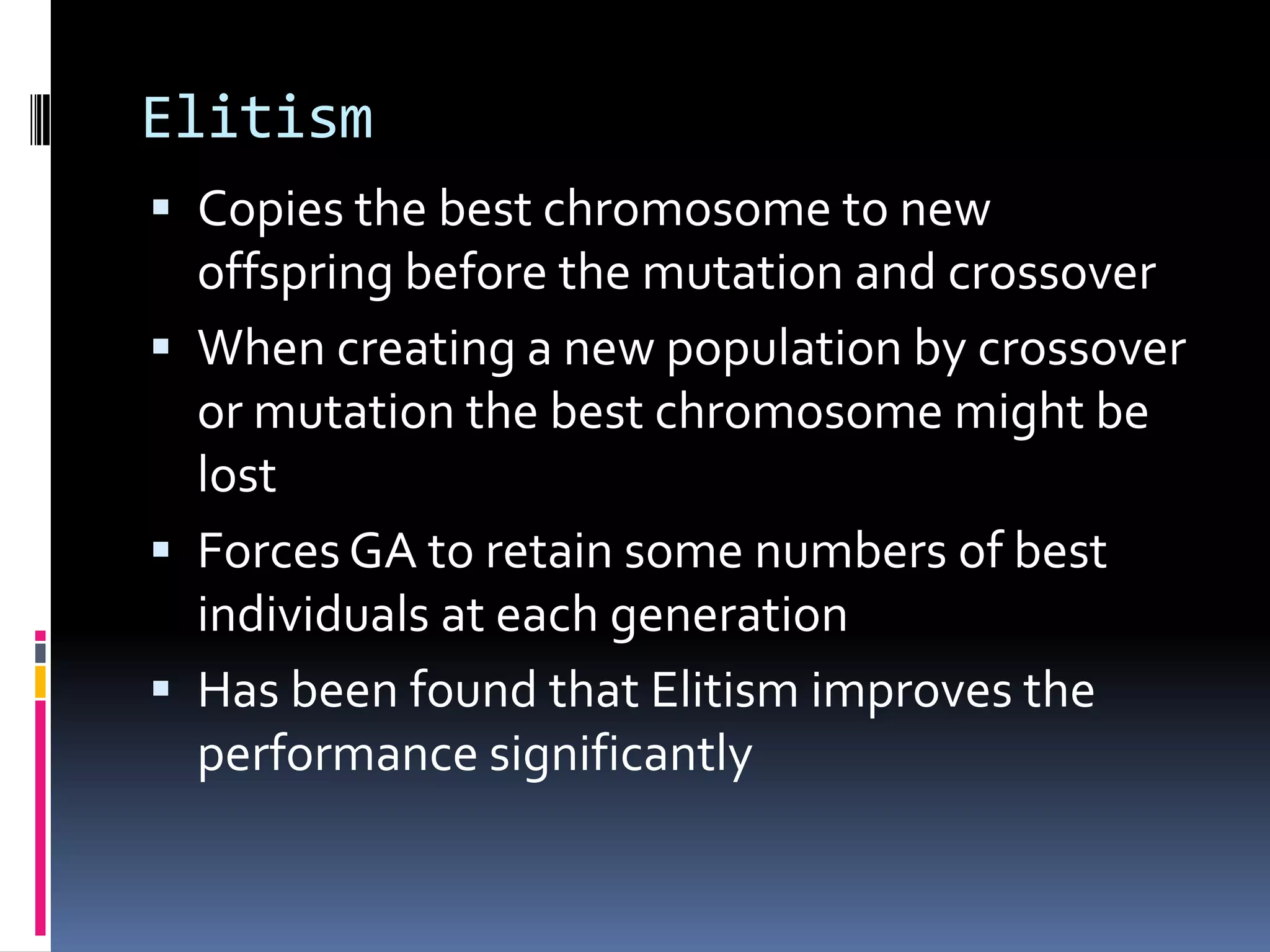 Elitism
 Copies the best chromosome to new
  offspring before the mutation and crossover
 When creating a new population by crossover
  or mutation the best chromosome might be
  lost
 Forces GA to retain some numbers of best
  individuals at each generation
 Has been found that Elitism improves the
  performance significantly
 