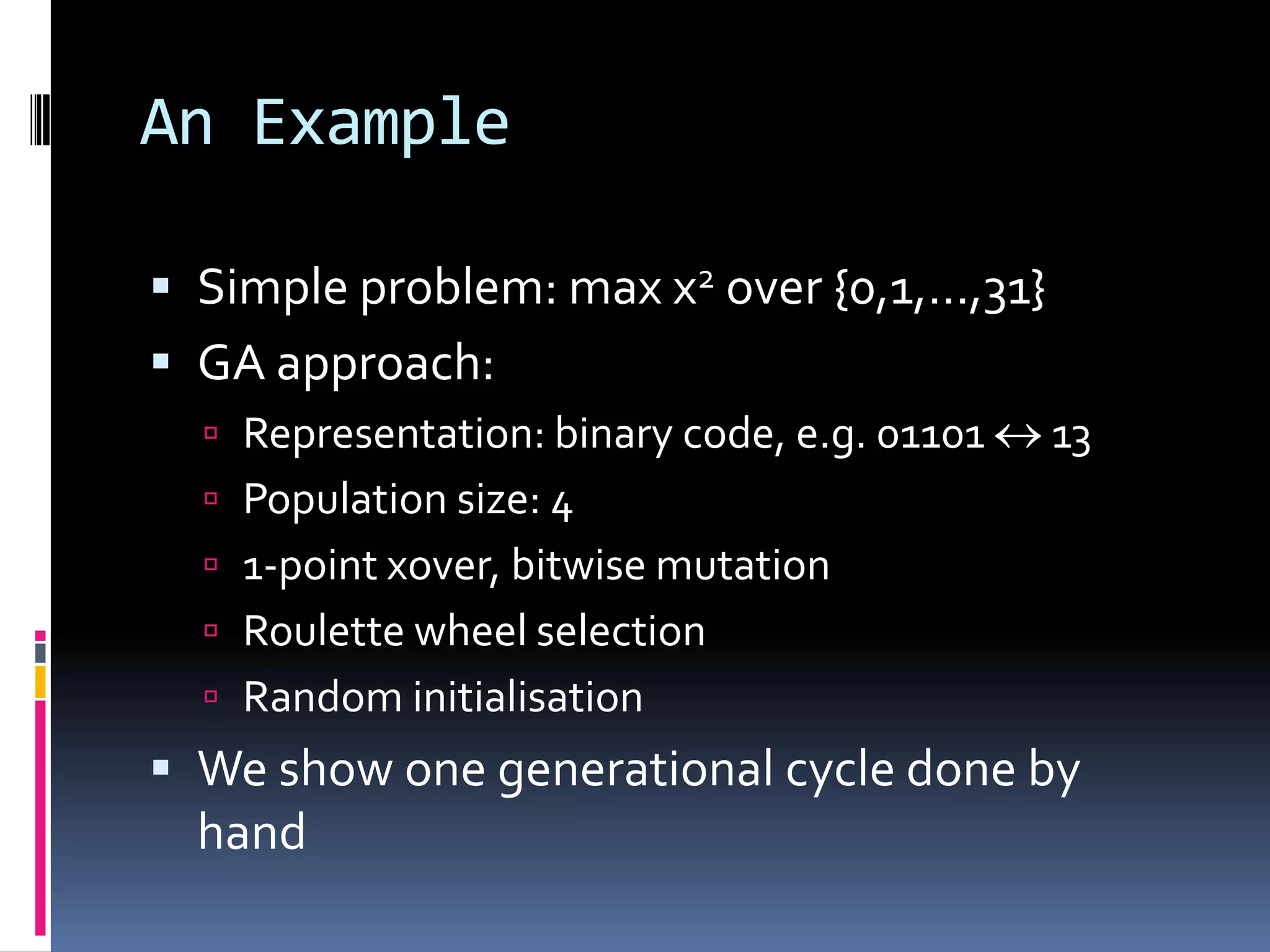An Example

 Simple problem: max x2 over {0,1,…,31}
 GA approach:
   Representation: binary code, e.g. 01101   13
   Population size: 4
   1-point xover, bitwise mutation
   Roulette wheel selection
   Random initialisation
 We show one generational cycle done by
  hand
 