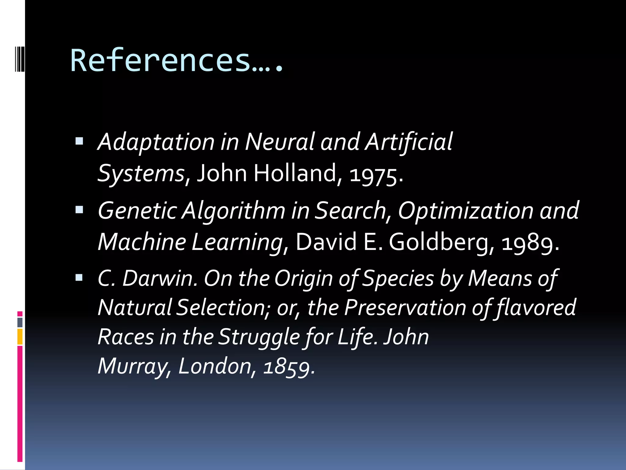 References….

 Adaptation in Neural and Artificial
  Systems, John Holland, 1975.
 Genetic Algorithm in Search, Optimization and
  Machine Learning, David E. Goldberg, 1989.
 C. Darwin. On the Origin of Species by Means of
  Natural Selection; or, the Preservation of flavored
  Races in the Struggle for Life. John
  Murray, London, 1859.
 