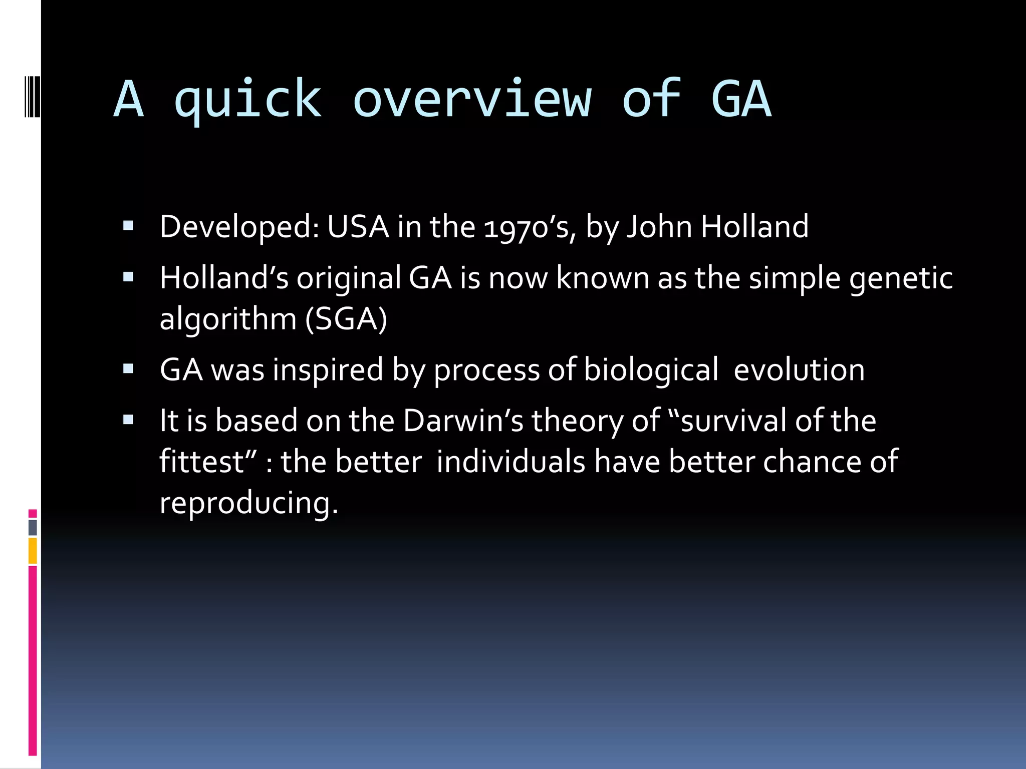 A quick overview of GA

 Developed: USA in the 1970’s, by John Holland
 Holland’s original GA is now known as the simple genetic
  algorithm (SGA)
 GA was inspired by process of biological evolution
 It is based on the Darwin’s theory of “survival of the
  fittest” : the better individuals have better chance of
  reproducing.
 