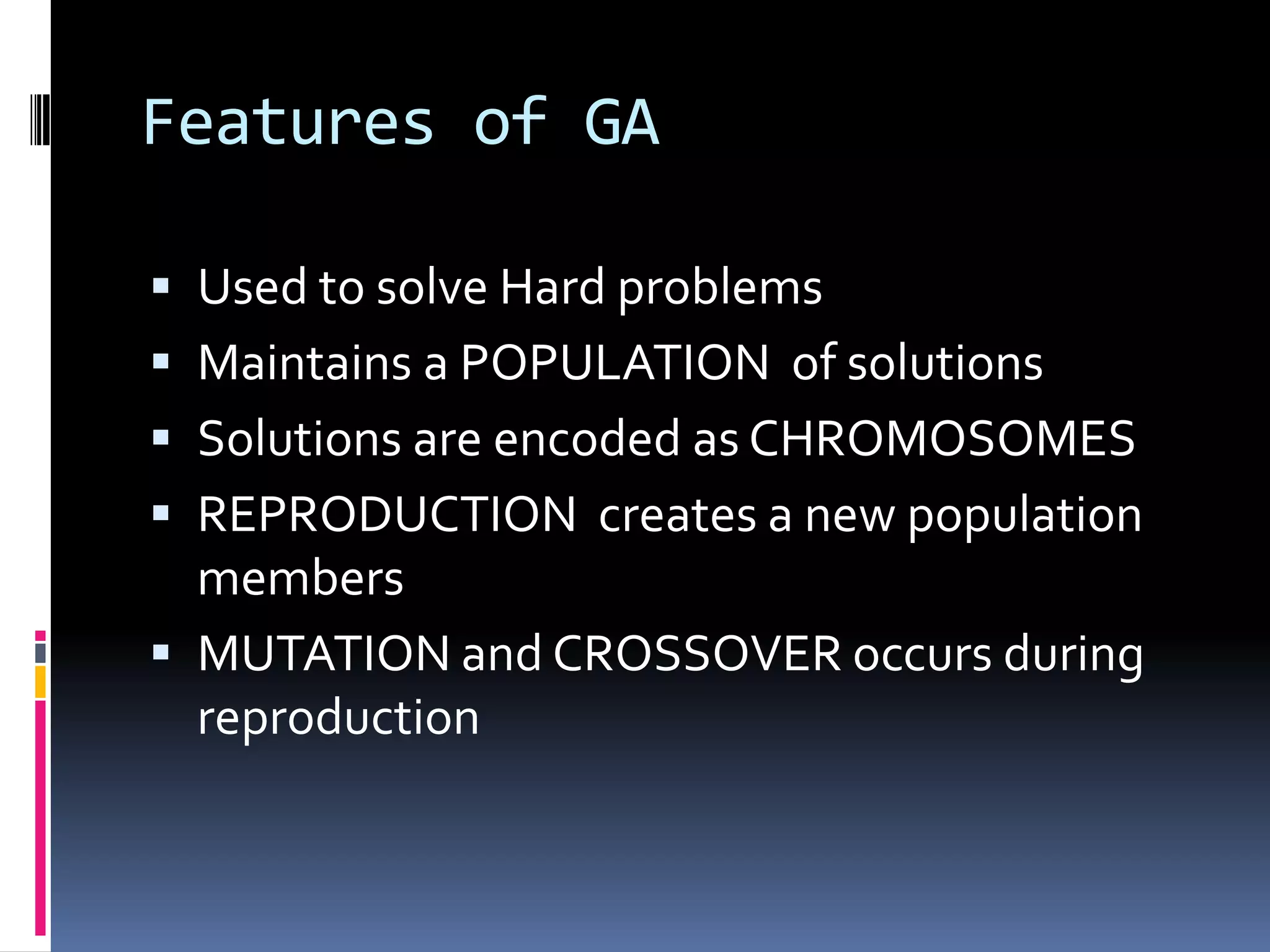 Features of GA

 Used to solve Hard problems
 Maintains a POPULATION of solutions
 Solutions are encoded as CHROMOSOMES
 REPRODUCTION creates a new population
  members
 MUTATION and CROSSOVER occurs during
  reproduction
 