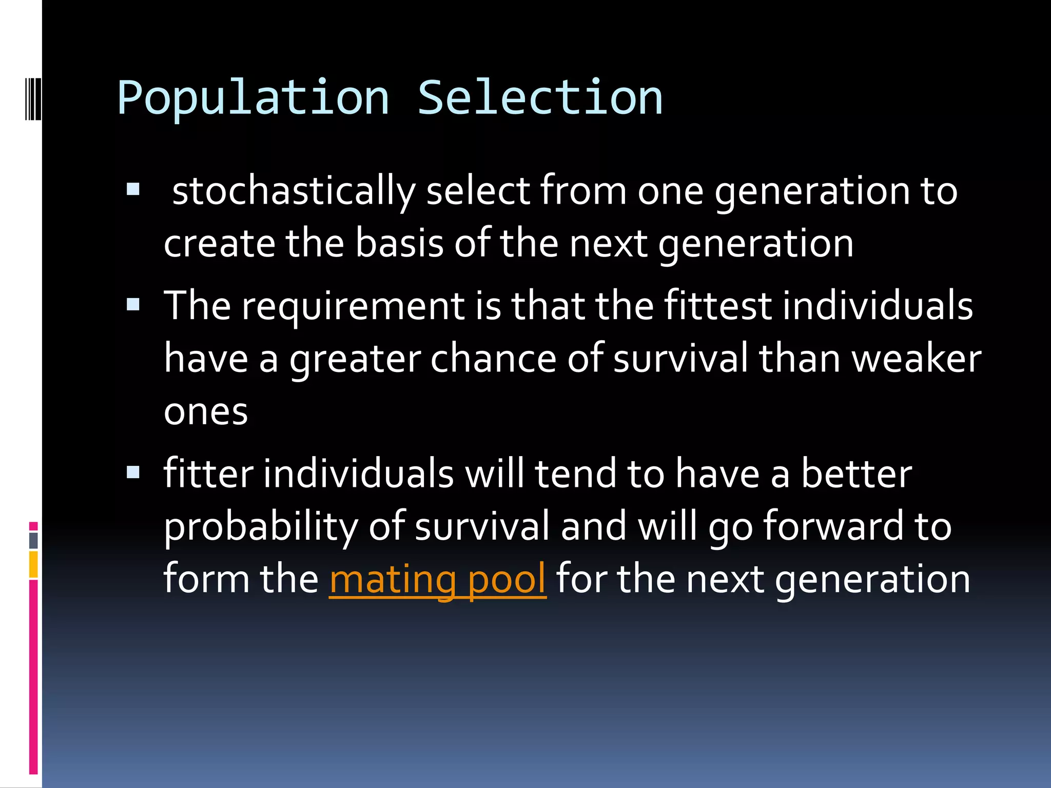 Population Selection
 stochastically select from one generation to
  create the basis of the next generation
 The requirement is that the fittest individuals
  have a greater chance of survival than weaker
  ones
 fitter individuals will tend to have a better
  probability of survival and will go forward to
  form the mating pool for the next generation
 