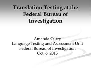 Translation Testing at the
Federal Bureau of
Investigation
Amanda Curry
Language Testing and Assessment Unit
Federal Bureau of Investigation
Oct. 6, 2015
 