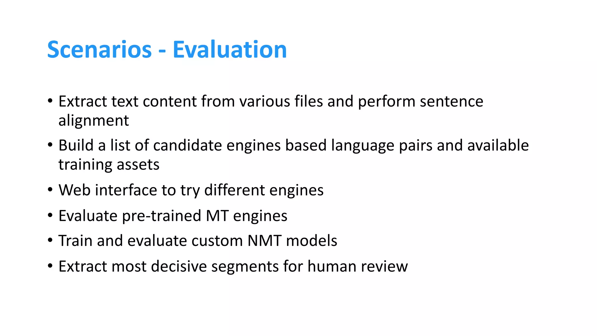 Scenarios - Evaluation
• Extract text content from various files and perform sentence
alignment
• Build a list of candidate engines based language pairs and available
training assets
• Web interface to try different engines
• Evaluate pre-trained MT engines
• Train and evaluate custom NMT models
• Extract most decisive segments for human review
 