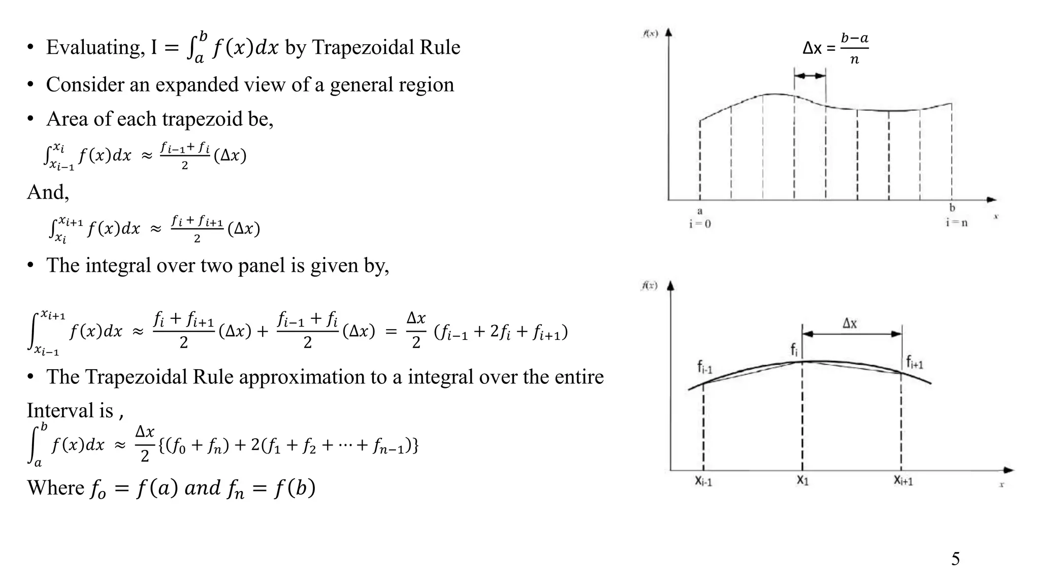 • Evaluating, I = 𝑎 𝑏 𝑓 𝑥 𝑑𝑥 by Trapezoidal Rule • Consider an expanded view of a general region • Area of each trapezoid be, 𝑥 𝑖−1 𝑥 𝑖 𝑓 𝑥 𝑑𝑥 ≈ 𝑓 𝑖−1+ 𝑓 𝑖 2 (∆𝑥) And, 𝑥 𝑖 𝑥 𝑖+1 𝑓 𝑥 𝑑𝑥 ≈ 𝑓 𝑖 + 𝑓 𝑖+1 2 (∆𝑥) • The integral over two panel is given by, 𝑥 𝑖−1 𝑥 𝑖+1 𝑓 𝑥 𝑑𝑥 ≈ 𝑓𝑖 + 𝑓𝑖+1 2 ∆𝑥 + 𝑓𝑖−1 + 𝑓𝑖 2 ∆𝑥 = ∆𝑥 2 (𝑓𝑖−1 + 2𝑓𝑖 + 𝑓𝑖+1) • The Trapezoidal Rule approximation to a integral over the entire Interval is , 𝑎 𝑏 𝑓 𝑥 𝑑𝑥 ≈ ∆𝑥 2 { 𝑓0 + 𝑓𝑛) + 2(𝑓1 + 𝑓2 + ⋯ + 𝑓𝑛−1 } Where 𝑓𝑜 = 𝑓 𝑎 𝑎𝑛𝑑 𝑓𝑛 = 𝑓 𝑏 ∆x = 𝑏−𝑎 𝑛 5 