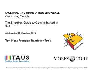 TAUS	
  MACHINE	
  TRANSLATION	
  SHOWCASE	
  
Vancouver,	
  Canada	
  
The Simplified Guide to Getting Started in
SMT
Wednesday, 29 October 2014
Tom Hoar, Precision Translation Tools
The	
  research	
  within	
  the	
  project	
  MosesCore	
  leading	
  to	
  these	
  results	
  has	
  received	
  funding	
  from	
  the	
  European	
  Union	
  7th	
  Framework	
  Programme,	
  grant	
  agreement	
  no	
  288487	
  
 