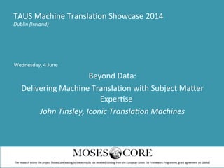 Wednesday,	
  4	
  June	
  
Beyond	
  Data:	
  	
  
Delivering	
  Machine	
  Transla;on	
  with	
  Subject	
  Ma@er	
  
Exper;se	
  
John	
  Tinsley,	
  Iconic	
  Transla1on	
  Machines	
  
TAUS	
  Machine	
  Transla;on	
  Showcase	
  2014	
  
Dublin	
  (Ireland)	
  
The	
  research	
  within	
  the	
  project	
  MosesCore	
  leading	
  to	
  these	
  results	
  has	
  received	
  funding	
  from	
  the	
  European	
  Union	
  7th	
  Framework	
  Programme,	
  grant	
  agreement	
  no	
  288487	
  
 