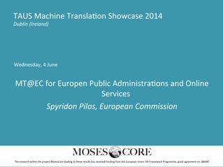 Wednesday,	
  4	
  June	
  
	
  
MT@EC	
  for	
  Europen	
  Public	
  Administra>ons	
  and	
  Online	
  
Services	
  
Spyridon	
  Pilos,	
  European	
  Commission	
  
TAUS	
  Machine	
  Transla>on	
  Showcase	
  2014	
  
Dublin	
  (Ireland)	
  
The	
  research	
  within	
  the	
  project	
  MosesCore	
  leading	
  to	
  these	
  results	
  has	
  received	
  funding	
  from	
  the	
  European	
  Union	
  7th	
  Framework	
  Programme,	
  grant	
  agreement	
  no	
  288487	
  
 