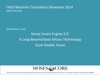 Wednesday,	
  4	
  June	
  
Sovee	
  Smart	
  Engine	
  2.0:	
  
A	
  Leap	
  Beyond	
  Base	
  Moses	
  Technology	
  
Sco$	
  Gaskill,	
  Sovee	
  
TAUS	
  Machine	
  TranslaDon	
  Showcase	
  2014	
  
Dublin	
  (Ireland)	
  
The	
  research	
  within	
  the	
  project	
  MosesCore	
  leading	
  to	
  these	
  results	
  has	
  received	
  funding	
  from	
  the	
  European	
  Union	
  7th	
  Framework	
  Programme,	
  grant	
  agreement	
  no	
  288487	
  
 