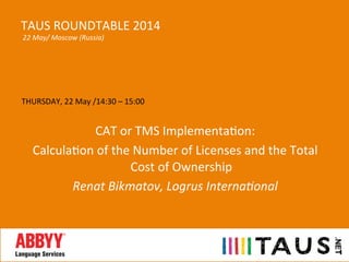 THURSDAY,	
  22	
  May	
  /14:30	
  –	
  15:00	
  
	
  
CAT	
  or	
  TMS	
  ImplementaAon:	
  	
  
CalculaAon	
  of	
  the	
  Number	
  of	
  Licenses	
  and	
  the	
  Total	
  
Cost	
  of	
  Ownership	
  
Renat	
  Bikmatov,	
  Logrus	
  Interna4onal	
  
	
  
TAUS	
  ROUNDTABLE	
  2014	
  
	
  22	
  May/	
  Moscow	
  (Russia)	
  
 