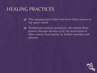 HEALING PRACTICES
       The mangugubat (curer) who have direct access to
        the spirit world.
       Traditional medical specialists, who obtain their
        powers through dreams or by the instruction of
        older curers, heal mainly by herbal remedies and
        prayers.
 