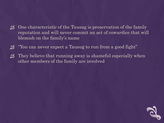  One characteristic of the Tausug is preservation of the family
  reputation and will never commit an act of cowardice that will
  blemish on the family’s name
 “You can never expect a Tausug to run from a good fight”
 They believe that running away is shameful especially when
  other members of the family are involved
 