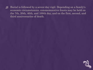  Burial is followed by a seven-day vigil. Depending on a family's
  economic circumstances, commemorative feasts may be held on
  the 7th, 20th, 40th, and 100th day, and on the first, second, and
  third anniversaries of death.
 