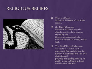 RELIGIOUS BELIEFS
                       They are Sunni
                        Muslims, followers of the Shaft
                        school.

                       the Five Pillars are
                        observed, although only the
                        elderly practice daily prayers
                        regularly. All
                        illness, accidents, and other
                        misfortunes are ultimately God's
                        will.

                       The Five Pillars of Islam are
                        declaration of beheb in the
                        oneness of God and the prophet
                        hood of Muhammad and the four
                        obligations of
                        praying, almsgiving, fasting, an
                        d pilgrimage to Mecca at least
                        once in one's lifetime.
 