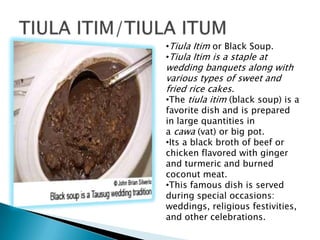 ?Tiula Itim or Black Soup.
?Tiula Itim is a staple at
wedding banquets along with
various types of sweet and
fried rice cakes.
?The tiula itim (black soup) is a
favorite dish and is prepared
in large quantities in
a cawa (vat) or big pot.
?Its a black broth of beef or
chicken flavored with ginger
and turmeric and burned
coconut meat.
?This famous dish is served
during special occasions:
weddings, religious festivities,
and other celebrations.
 