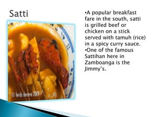 ?A popular breakfast
fare in the south, satti
is grilled beef or
chicken on a stick
served with tamuh (rice)
in a spicy curry sauce.
?One of the famous
Sattihan here in
Zamboanga is the
Jimmys.
 