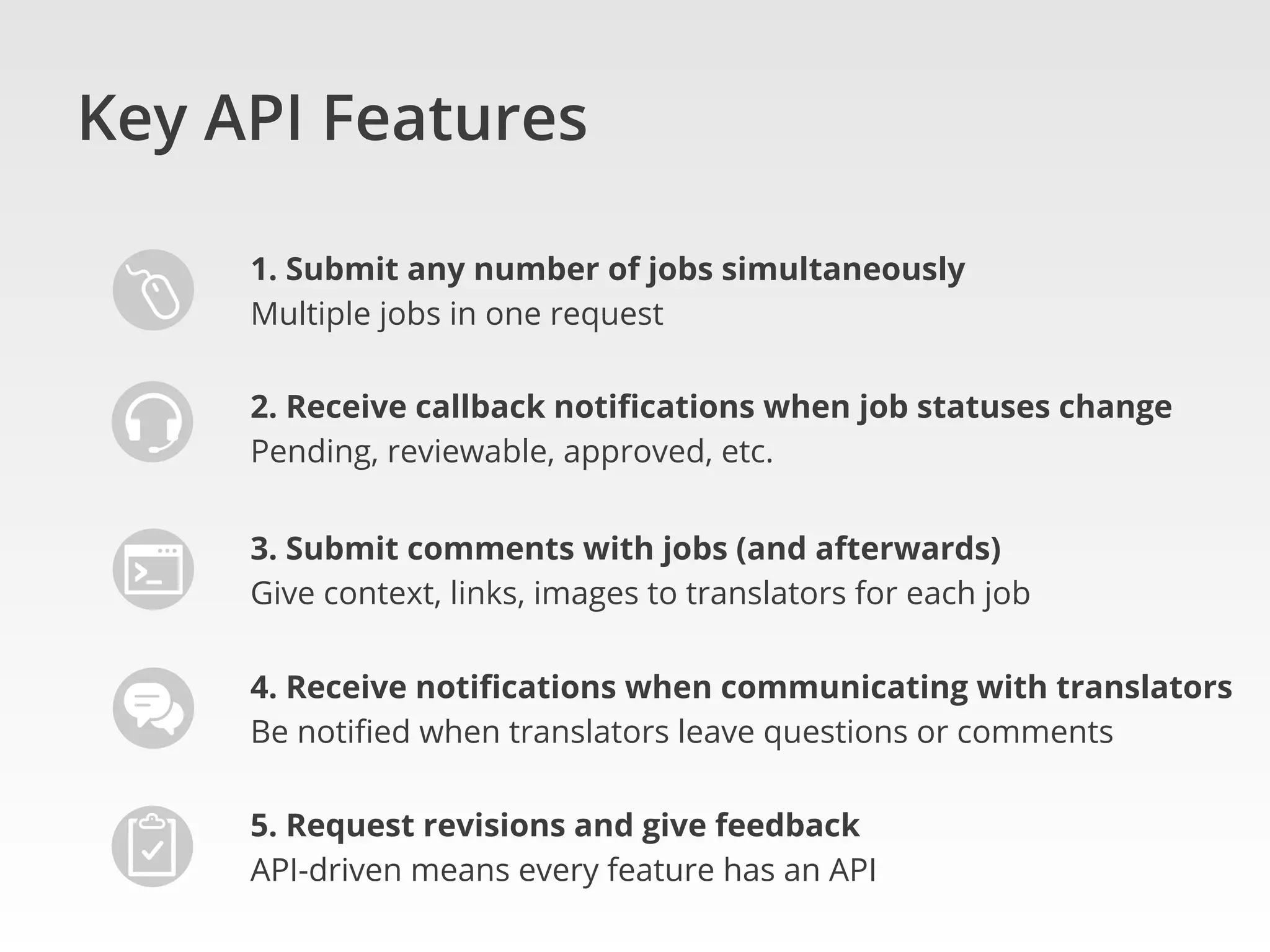 Key API Features
1. Submit any number of jobs simultaneously
Multiple jobs in one request
2. Receive callback notiﬁcations when job statuses change
Pending, reviewable, approved, etc.
3. Submit comments with jobs (and afterwards)
Give context, links, images to translators for each job
4. Receive notiﬁcations when communicating with translators
Be notiﬁed when translators leave questions or comments
5. Request revisions and give feedback
API-driven means every feature has an API
 