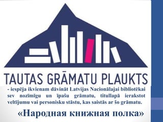 - iespēja ikvienam dāvināt Latvijas Nacionālajai bibliotēkai
sev nozīmīgu un īpašu grāmatu, titullapā ierakstot
veltījumu vai personisku stāstu, kas saistās ar šo grāmatu.
«Народная книжная полка»
 