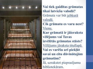 Vai tiek gaidītas grāmatas
tikai latviešu valodā?
Grāmata var būt jebkurā
valodā.
Cik grāmatu es varu nest?
Vienu.
Kur grāmatā ir jāieraksta
vēlējums vai Tavas
izvēlētās grāmatas stāsts?
Vēlējums jāraksta titullapā.
Vai es varēšu arī piekļūt
savai un citu dāvinātajām
grāmatām?
Jā, uzrakstot pieprasījumu
bibliotekāram.
 