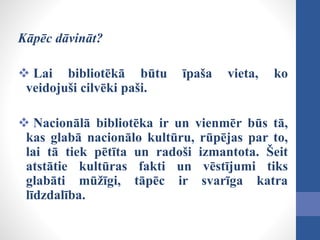 Kāpēc dāvināt?
 Lai bibliotēkā būtu īpaša vieta, ko
veidojuši cilvēki paši.
 Nacionālā bibliotēka ir un vienmēr būs tā,
kas glabā nacionālo kultūru, rūpējas par to,
lai tā tiek pētīta un radoši izmantota. Šeit
atstātie kultūras fakti un vēstījumi tiks
glabāti mūžīgi, tāpēc ir svarīga katra
līdzdalība.
 