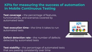 KPIs for measuring the success of automation
in Mobile Continuous Testing
Test coverage - the percentage of features,
functionalities, and scenarios covered by
automated tests
Test execution time - the time it takes to run
automated tests
Defect detection rate - the number of defects
detected by automated tests
Test stability - the percentage of automated tests
that are passing consistently over time
 