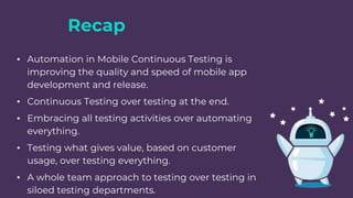Recap
▪ Automation in Mobile Continuous Testing is
improving the quality and speed of mobile app
development and release.
▪ Continuous Testing over testing at the end.
▪ Embracing all testing activities over automating
everything.
▪ Testing what gives value, based on customer
usage, over testing everything.
▪ A whole team approach to testing over testing in
siloed testing departments.
 