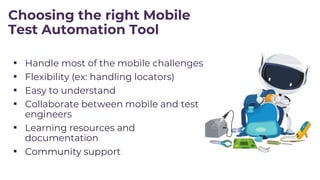 Choosing the right Mobile
Test Automation Tool
▪ Handle most of the mobile challenges
▪ Flexibility (ex: handling locators)
▪ Easy to understand
▪ Collaborate between mobile and test
engineers
▪ Learning resources and
documentation
▪ Community support
 